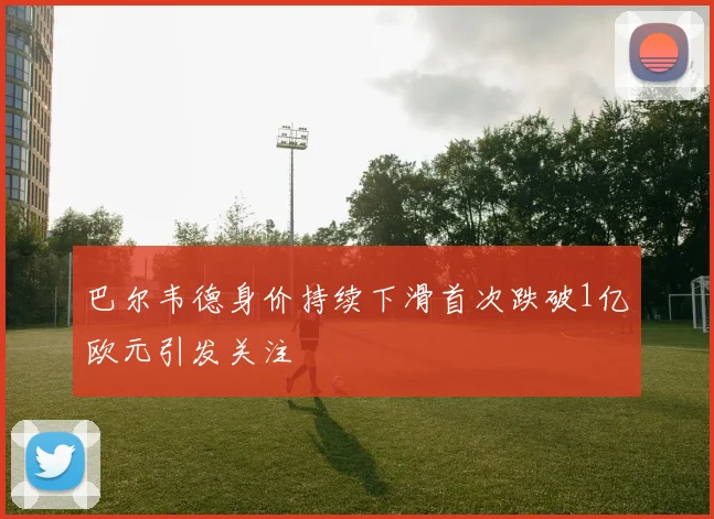 巴尔韦德身价持续下滑首次跌破1亿欧元引发关注
