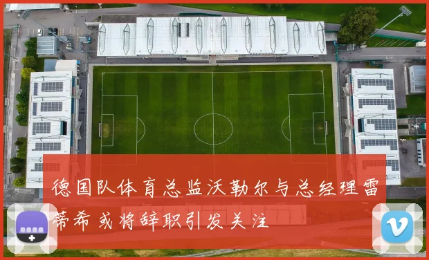 德国队体育总监沃勒尔与总经理雷蒂希或将辞职引发关注
