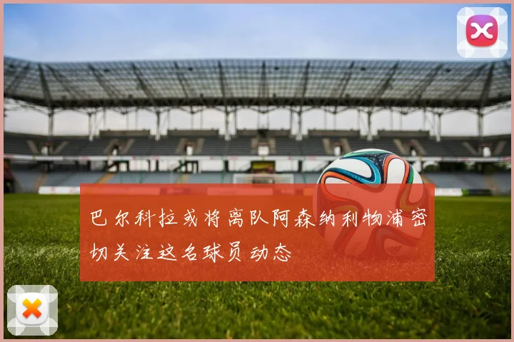 巴尔科拉或将离队阿森纳利物浦密切关注这名球员动态