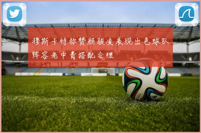穆斯卡特称赞颜骏凌表现出色球队阵容老中青搭配合理