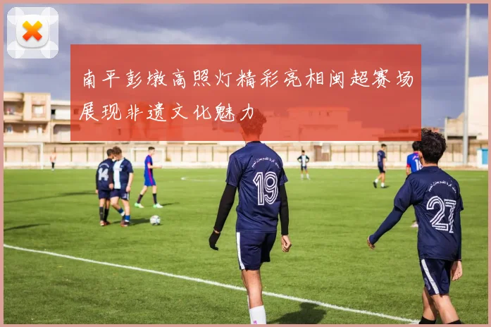 南平彭墩高照灯精彩亮相闽超赛场展现非遗文化魅力