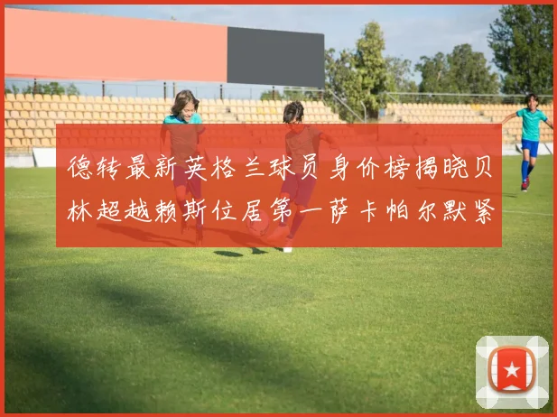 德转最新英格兰球员身价榜揭晓贝林超越赖斯位居第一萨卡帕尔默紧随其后