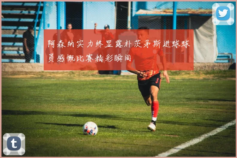 阿森纳实力终显露朴茨茅斯进球球员感慨比赛精彩瞬间
