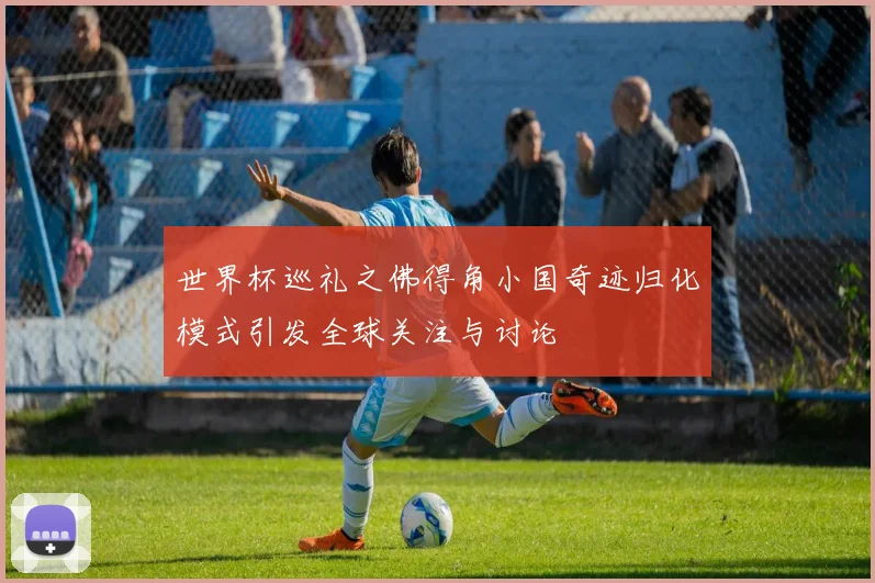 世界杯巡礼之佛得角小国奇迹归化模式引发全球关注与讨论