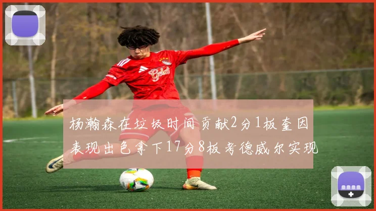 杨瀚森在垃圾时间贡献2分1板奎因表现出色拿下17分8板考德威尔实现双双14板转正