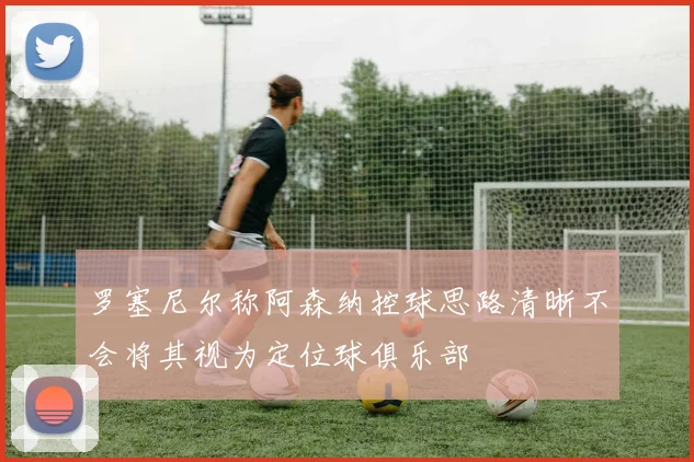 罗塞尼尔称阿森纳控球思路清晰不会将其视为定位球俱乐部