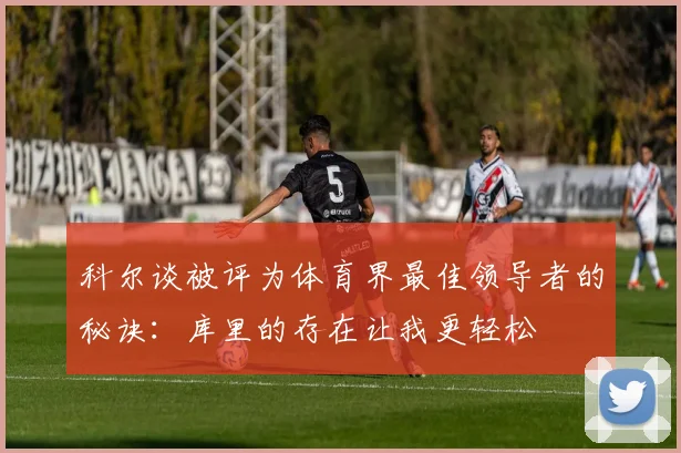 科尔谈被评为体育界最佳领导者的秘诀：库里的存在让我更轻松