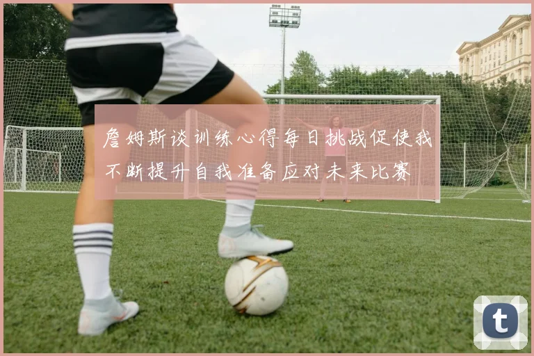 詹姆斯谈训练心得每日挑战促使我不断提升自我准备应对未来比赛