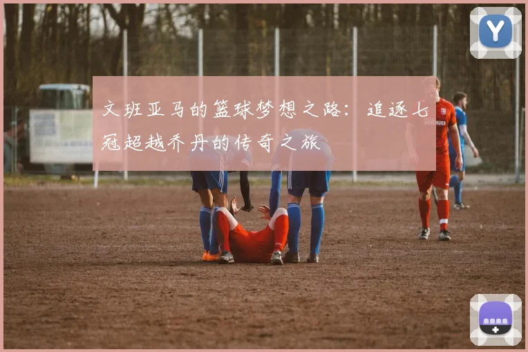 文班亚马的篮球梦想之路：追逐七冠超越乔丹的传奇之旅