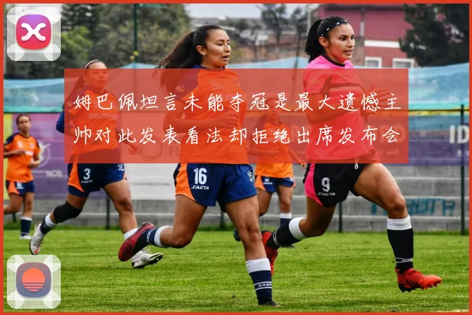 姆巴佩坦言未能夺冠是最大遗憾主帅对此发表看法却拒绝出席发布会