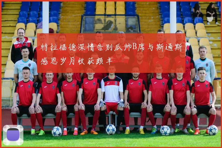 特拉福德深情告别瓜帅B席与斯通斯感恩岁月收获颇丰