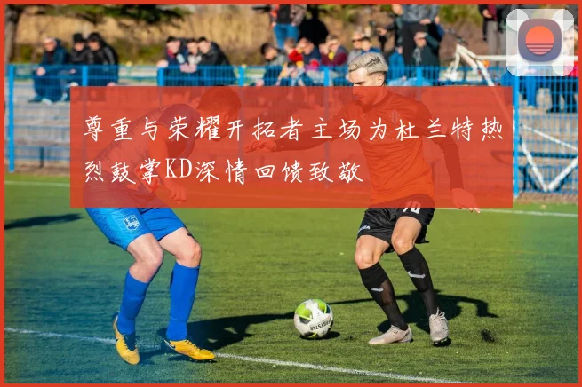 尊重与荣耀开拓者主场为杜兰特热烈鼓掌KD深情回馈致敬