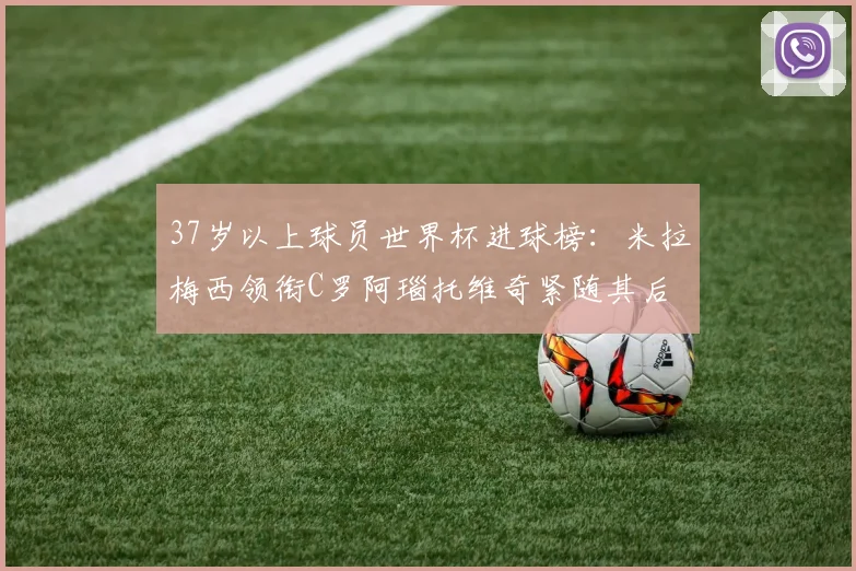 37岁以上球员世界杯进球榜：米拉梅西领衔C罗阿瑙托维奇紧随其后