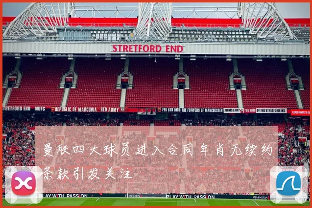 曼联四大球员进入合同年肖无续约条款引发关注