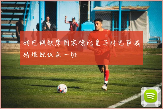 姆巴佩缺席国家德比皇马对巴萨战绩堪忧仅获一胜