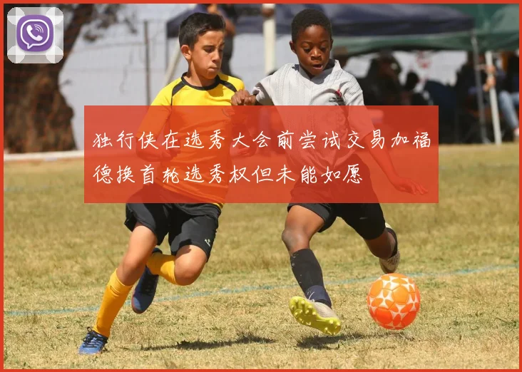 独行侠在选秀大会前尝试交易加福德换首轮选秀权但未能如愿