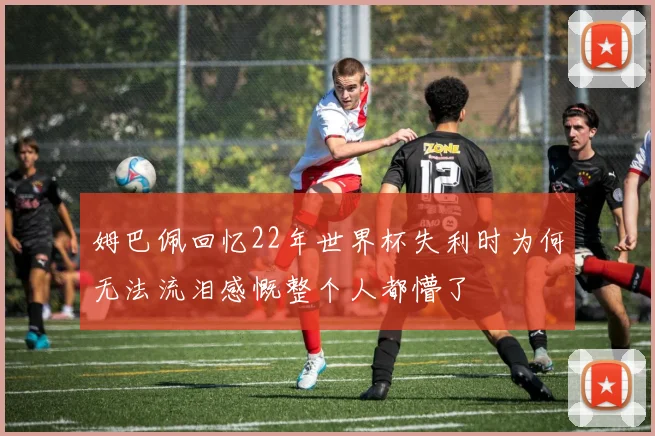 姆巴佩回忆22年世界杯失利时为何无法流泪感慨整个人都懵了